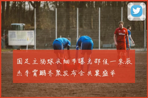 国足主场球衣细节曝光邵佳一朱辰杰李霄鹏齐聚发布会共襄盛举